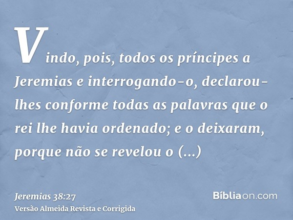 Vindo, pois, todos os príncipes a Jeremias e interrogando-o, declarou-lhes conforme todas as palavras que o rei lhe havia ordenado; e o deixaram, porque não se 