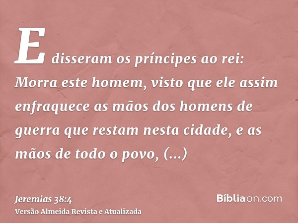 E disseram os príncipes ao rei: Morra este homem, visto que ele assim enfraquece as mãos dos homens de guerra que restam nesta cidade, e as mãos de todo o povo,