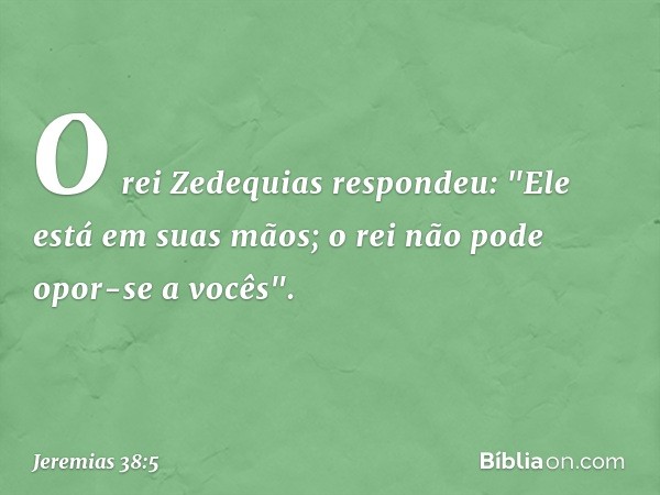 O rei Zedequias respondeu: "Ele está em suas mãos; o rei não pode opor-se a vocês". -- Jeremias 38:5