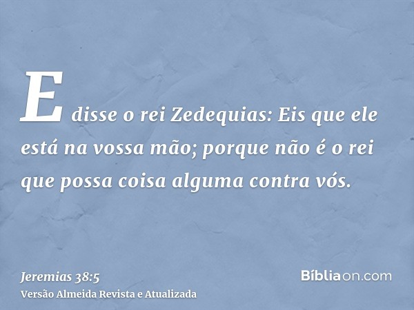 E disse o rei Zedequias: Eis que ele está na vossa mão; porque não é o rei que possa coisa alguma contra vós.