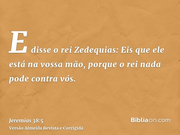 E disse o rei Zedequias: Eis que ele está na vossa mão, porque o rei nada pode contra vós.