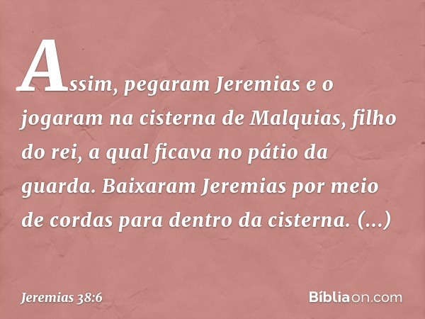 Assim, pegaram Jeremias e o jogaram na cisterna de Malquias, filho do rei, a qual ficava no pátio da guarda. Baixaram Jeremias por meio de cordas para dentro da