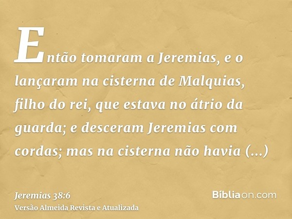 Então tomaram a Jeremias, e o lançaram na cisterna de Malquias, filho do rei, que estava no átrio da guarda; e desceram Jeremias com cordas; mas na cisterna não