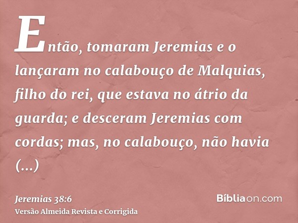 Então, tomaram Jeremias e o lançaram no calabouço de Malquias, filho do rei, que estava no átrio da guarda; e desceram Jeremias com cordas; mas, no calabouço, n