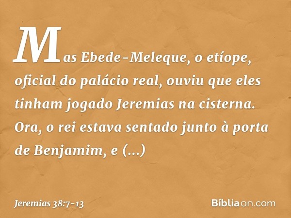 Mas Ebede-Meleque, o etíope, oficial do palácio real, ouviu que eles tinham jogado Jeremias na cisterna. Ora, o rei estava sentado junto à porta de Benjamim, e 