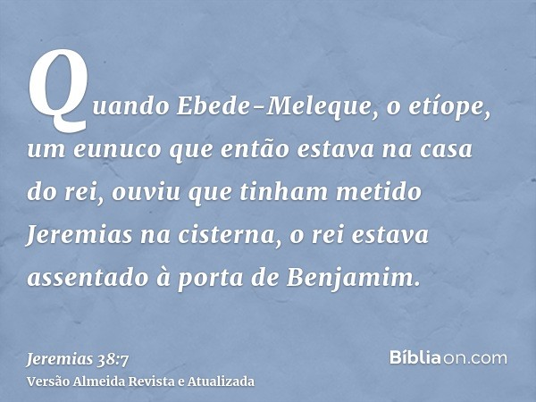 Quando Ebede-Meleque, o etíope, um eunuco que então estava na casa do rei, ouviu que tinham metido Jeremias na cisterna, o rei estava assentado à porta de Benja