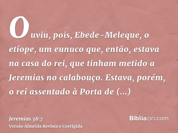 Ouviu, pois, Ebede-Meleque, o etíope, um eunuco que, então, estava na casa do rei, que tinham metido a Jeremias no calabouço. Estava, porém, o rei assentado à P