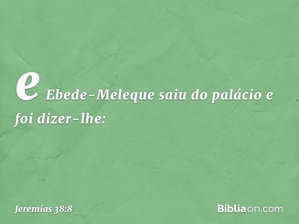 e Ebede-Meleque saiu do palácio e foi dizer-lhe: -- Jeremias 38:8