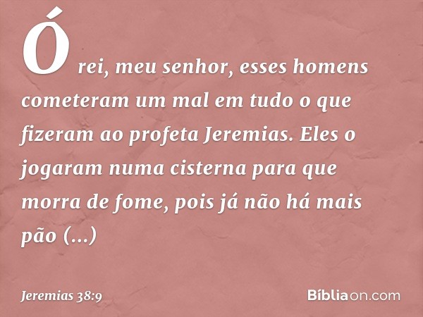 "Ó rei, meu senhor, esses homens cometeram um mal em tudo o que fizeram ao profeta Jeremias. Eles o jogaram numa cisterna para que morra de fome, pois já não há