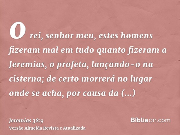 o rei, senhor meu, estes homens fizeram mal em tudo quanto fizeram a Jeremias, o profeta, lançando-o na cisterna; de certo morrerá no lugar onde se acha, por ca