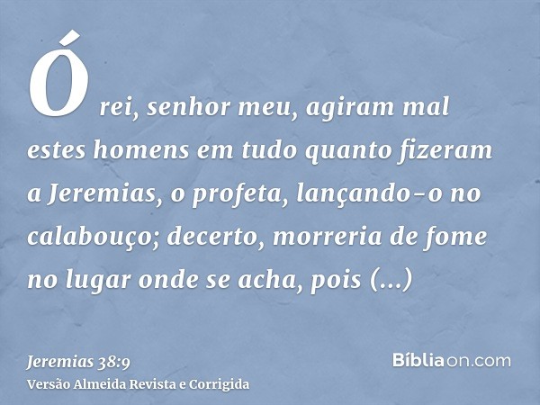Ó rei, senhor meu, agiram mal estes homens em tudo quanto fizeram a Jeremias, o profeta, lançando-o no calabouço; decerto, morreria de fome no lugar onde se ach