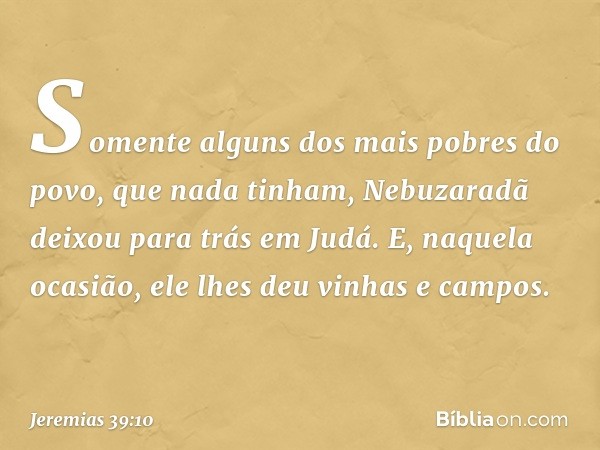 Somente alguns dos mais pobres do povo, que nada tinham, Nebuzaradã deixou para trás em Judá. E, naquela ocasião, ele lhes deu vinhas e campos. -- Jeremias 39:1