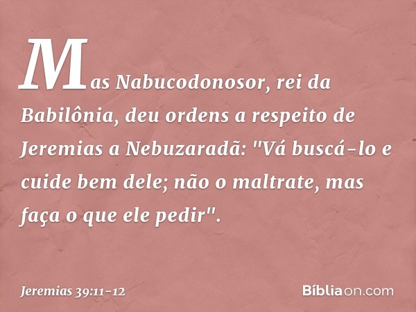 Mas Nabucodonosor, rei da Babilônia, deu ordens a respeito de Jeremias a Nebuzaradã: "Vá buscá-lo e cuide bem dele; não o maltrate, mas faça o que ele pedir". -