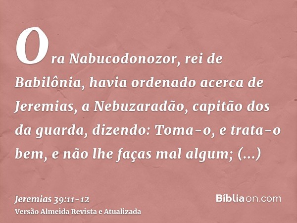 Ora Nabucodonozor, rei de Babilônia, havia ordenado acerca de Jeremias, a Nebuzaradão, capitão dos da guarda, dizendo:Toma-o, e trata-o bem, e não lhe faças mal