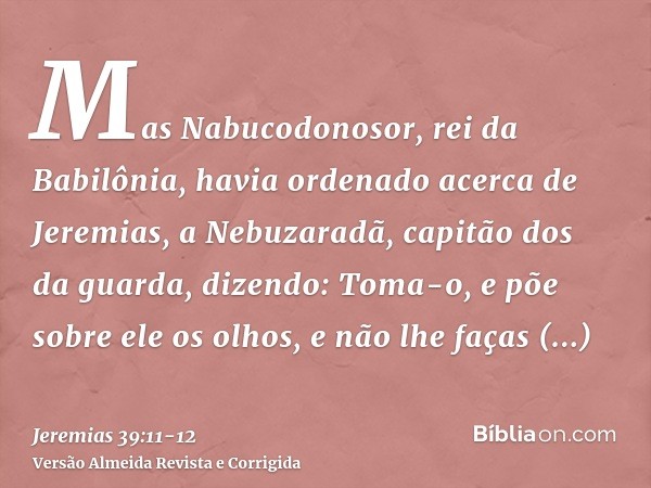 Mas Nabucodonosor, rei da Babilônia, havia ordenado acerca de Jeremias, a Nebuzaradã, capitão dos da guarda, dizendo:Toma-o, e põe sobre ele os olhos, e não lhe