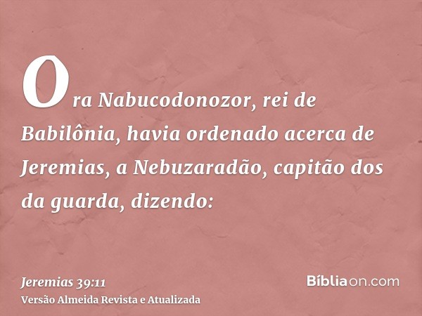 Ora Nabucodonozor, rei de Babilônia, havia ordenado acerca de Jeremias, a Nebuzaradão, capitão dos da guarda, dizendo: