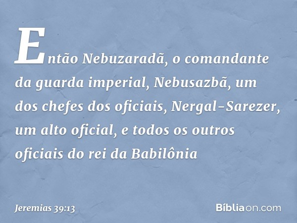 Então Nebuzaradã, o comandante da guarda imperial, Nebusazbã, um dos chefes dos oficiais, Nergal-Sarezer, um alto oficial, e todos os outros oficiais do rei da 