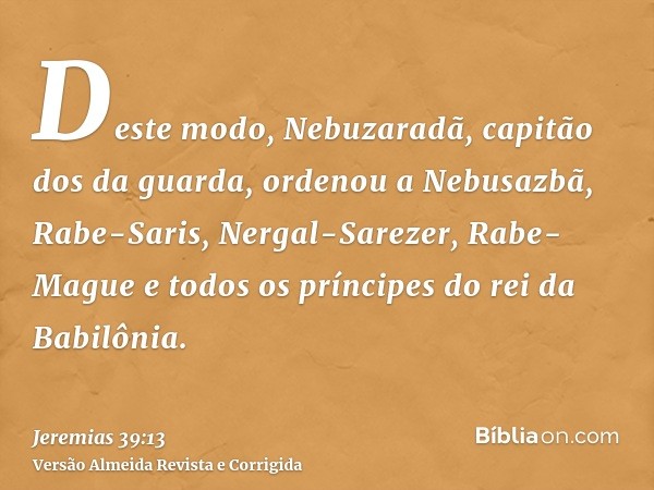 Deste modo, Nebuzaradã, capitão dos da guarda, ordenou a Nebusazbã, Rabe-Saris, Nergal-Sarezer, Rabe-Mague e todos os príncipes do rei da Babilônia.