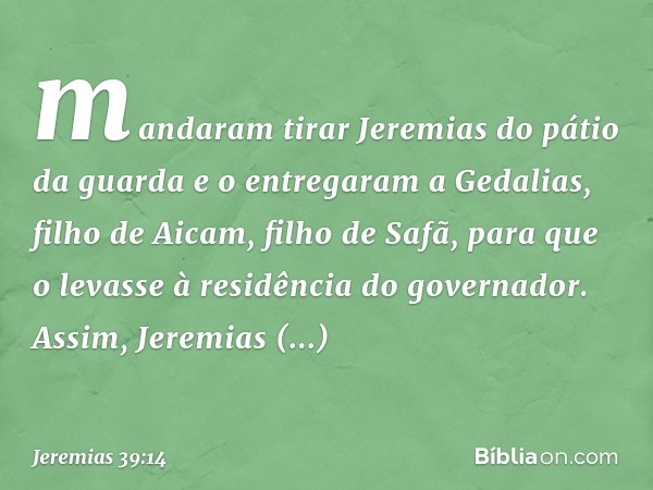 mandaram tirar Jeremias do pátio da guarda e o entregaram a Gedalias, filho de Aicam, filho de Safã, para que o levasse à residência do governador. Assim, Jerem