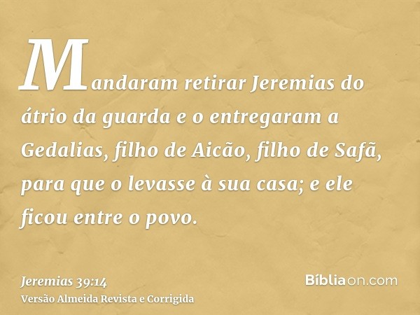 Mandaram retirar Jeremias do átrio da guarda e o entregaram a Gedalias, filho de Aicão, filho de Safã, para que o levasse à sua casa; e ele ficou entre o povo.