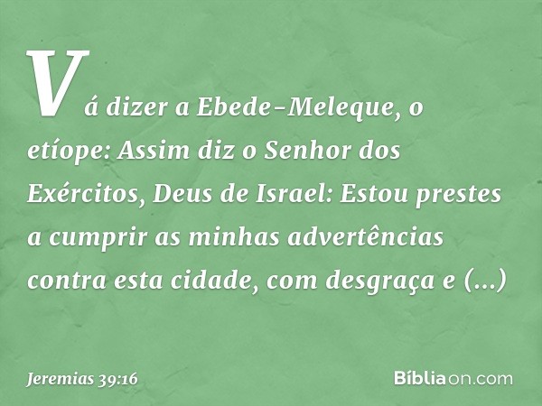 "Vá dizer a Ebede-Meleque, o etíope: Assim diz o Senhor dos Exércitos, Deus de Israel: Estou prestes a cumprir as minhas advertências contra esta cidade, com de