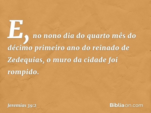 E, no nono dia do quarto mês do décimo primeiro ano do reinado de Zedequias, o muro da cidade foi rompido. -- Jeremias 39:2