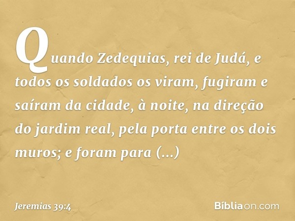 Quando Zedequias, rei de Judá, e todos os soldados os viram, fugiram e saíram da cidade, à noite, na direção do jardim real, pela porta entre os dois muros; e f