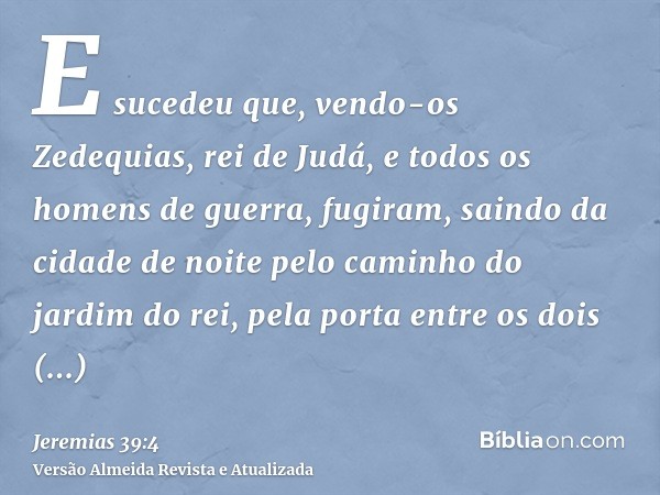 E sucedeu que, vendo-os Zedequias, rei de Judá, e todos os homens de guerra, fugiram, saindo da cidade de noite pelo caminho do jardim do rei, pela porta entre 