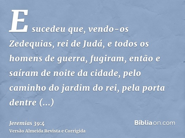 E sucedeu que, vendo-os Zedequias, rei de Judá, e todos os homens de guerra, fugiram, então e saíram de noite da cidade, pelo caminho do jardim do rei, pela por