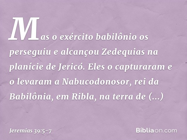 Mas o exército babilônio os perseguiu e alcançou Zedequias na planície de Jericó. Eles o capturaram e o levaram a Nabucodonosor, rei da Babilônia, em Ribla, na 