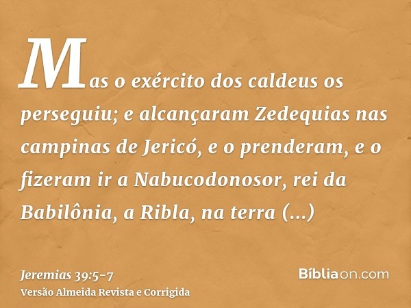 Mas o exército dos caldeus os perseguiu; e alcançaram Zedequias nas campinas de Jericó, e o prenderam, e o fizeram ir a Nabucodonosor, rei da Babilônia, a Ribla