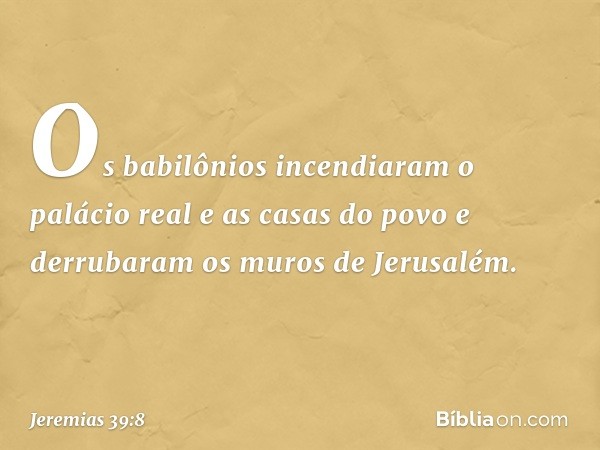 Os babilônios incendiaram o palácio real e as casas do povo e derrubaram os muros de Jerusalém. -- Jeremias 39:8