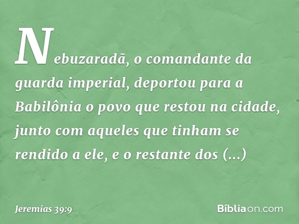 Nebuzaradã, o comandante da guar­da imperial, deportou para a Babilônia o povo que restou na cidade, junto com aqueles que tinham se rendido a ele, e o restante