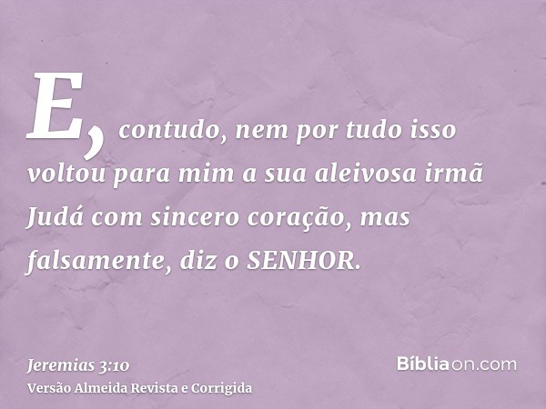 E, contudo, nem por tudo isso voltou para mim a sua aleivosa irmã Judá com sincero coração, mas falsamente, diz o SENHOR.