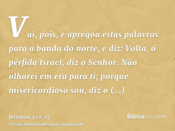 Vai, pois, e apregoa estas palavras para a banda do norte, e diz: Volta, ó pérfida Israel, diz o Senhor. Não olharei em era para ti; porque misericordioso sou,