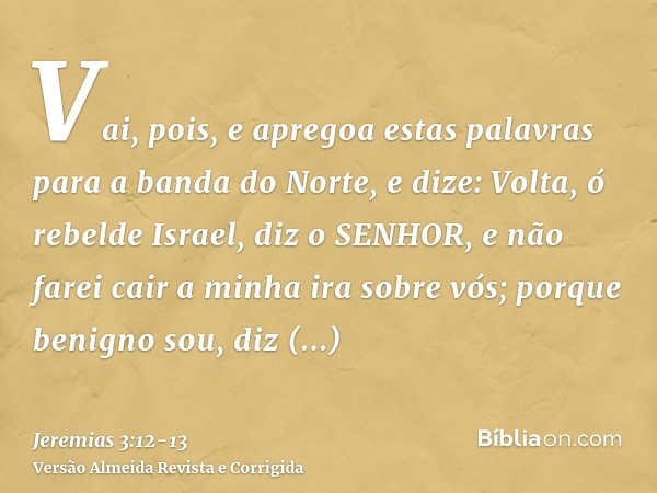 Vai, pois, e apregoa estas palavras para a banda do Norte, e dize: Volta, ó rebelde Israel, diz o SENHOR, e não farei cair a minha ira sobre vós; porque benigno