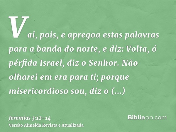 Vai, pois, e apregoa estas palavras para a banda do norte, e diz: Volta, ó pérfida Israel, diz o Senhor. Não olharei em era para ti; porque misericordioso sou, 