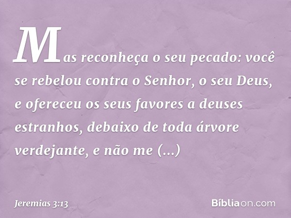 Mas reconheça o seu pecado:
você se rebelou contra
o Senhor, o seu Deus,
e ofereceu os seus favores
a deuses estranhos,
debaixo de toda árvore verdejante,
e não