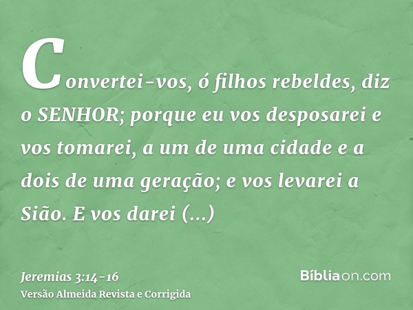 Convertei-vos, ó filhos rebeldes, diz o SENHOR; porque eu vos desposarei e vos tomarei, a um de uma cidade e a dois de uma geração; e vos levarei a Sião.E vos d