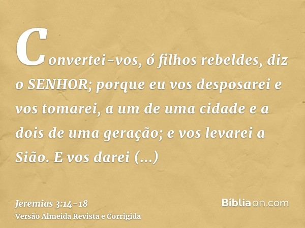 Convertei-vos, ó filhos rebeldes, diz o SENHOR; porque eu vos desposarei e vos tomarei, a um de uma cidade e a dois de uma geração; e vos levarei a Sião.E vos d