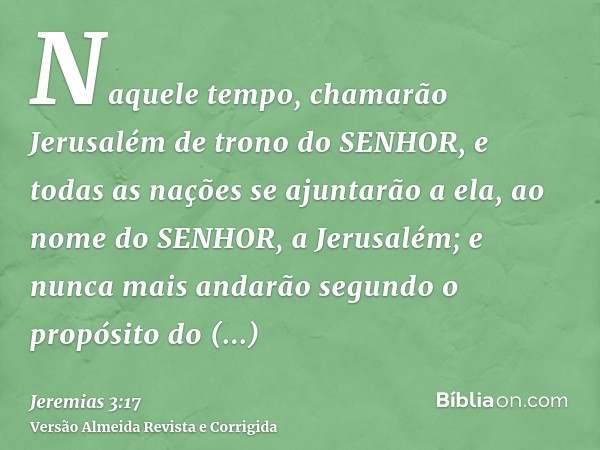 Naquele tempo, chamarão Jerusalém de trono do SENHOR, e todas as nações se ajuntarão a ela, ao nome do SENHOR, a Jerusalém; e nunca mais andarão segundo o propó
