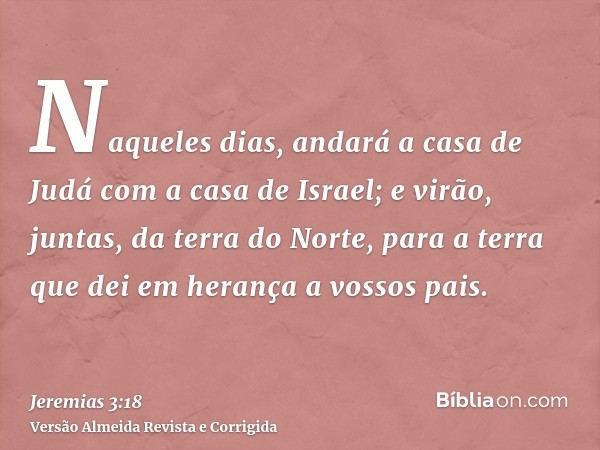 Naqueles dias, andará a casa de Judá com a casa de Israel; e virão, juntas, da terra do Norte, para a terra que dei em herança a vossos pais.