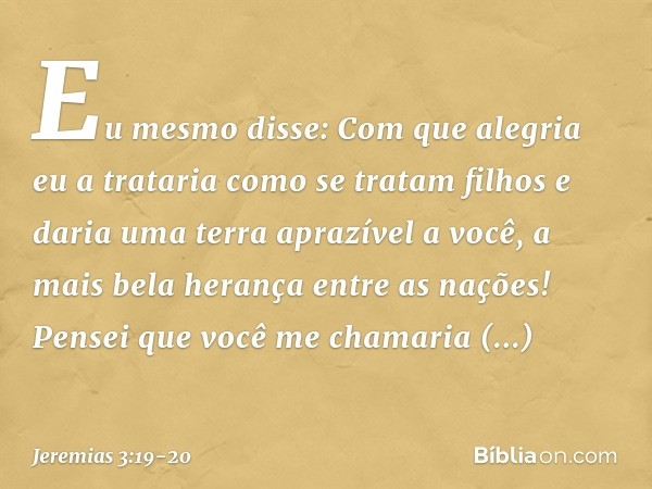 "Eu mesmo disse:
Com que alegria eu a trataria
como se tratam filhos
e daria uma terra aprazível a você,
a mais bela herança entre as nações!
Pensei que você me