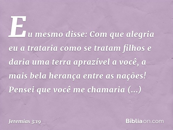 "Eu mesmo disse:
Com que alegria eu a trataria
como se tratam filhos
e daria uma terra aprazível a você,
a mais bela herança entre as nações!
Pensei que você me