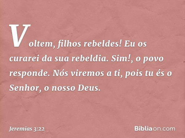 "Voltem, filhos rebeldes!
Eu os curarei da sua rebeldia".
"Sim!", o povo responde.
"Nós viremos a ti,
pois tu és o Senhor, o nosso Deus. -- Jeremias 3:22