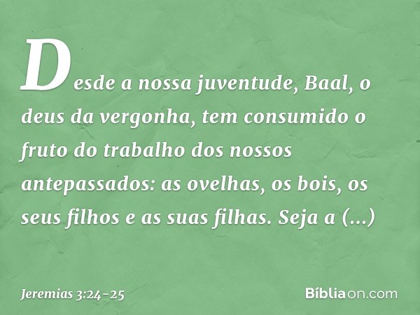 Desde a nossa juventude,
Baal, o deus da vergonha,
tem consumido o fruto do trabalho
dos nossos antepassados:
as ovelhas, os bois,
os seus filhos e as suas filh