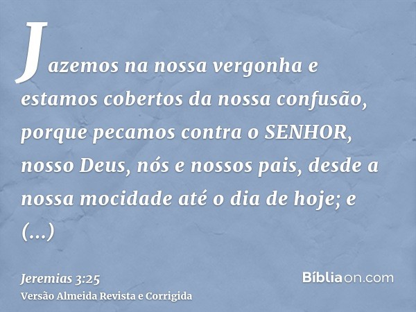 Jazemos na nossa vergonha e estamos cobertos da nossa confusão, porque pecamos contra o SENHOR, nosso Deus, nós e nossos pais, desde a nossa mocidade até o dia 