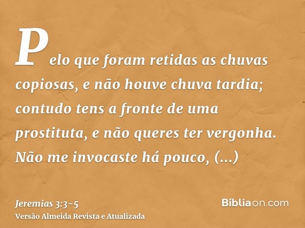 Pelo que foram retidas as chuvas copiosas, e não houve chuva tardia; contudo tens a fronte de uma prostituta, e não queres ter vergonha.Não me invocaste há pouc