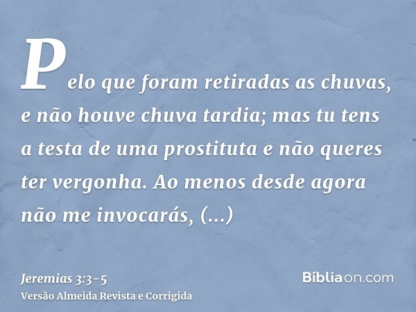 Pelo que foram retiradas as chuvas, e não houve chuva tardia; mas tu tens a testa de uma prostituta e não queres ter vergonha.Ao menos desde agora não me invoca