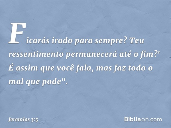 Ficarás irado para sempre?
Teu ressentimento permanecerá
até o fim?'
É assim que você fala,
mas faz todo o mal que pode". -- Jeremias 3:5